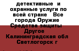 детективные  и охранные услуги по всей стране - Все города Оружие. Средства защиты » Другое   . Калининградская обл.,Светлогорск г.